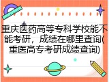 重庆医药高等专科学校能不能考研，成绩在哪里查询(重医高专考研成绩查询)