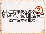 吉林工商学院在哪个城市，是本科吗，第几批(吉林工商学院本科批次)