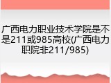广西电力职业技术学院是不是211或985高校(广西电力职院非211/985)