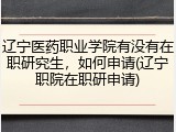 辽宁医药职业学院有没有在职研究生，如何申请(辽宁职院在职研申请)