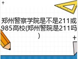 郑州警察学院是不是211或985高校(郑州警院是211吗)