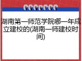 湖南第一师范学院哪一年成立建校的(湖南一师建校时间)