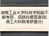 湖南工业大学科技学院能不能考研，成绩在哪里查询(湖工大科院考研查分)