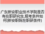 广东新安职业技术学院是否有在职研究生,报考条件如何(新安职院在职研条件)