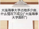 大连海事大学占地多少亩，什么情况下成立("大连海事大学面积")