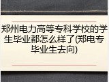 郑州电力高等专科学校的学生毕业都怎么样了(郑电专毕业生去向)