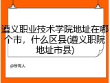 遵义职业技术学院地址在哪个市，什么区县(遵义职院地址市县)