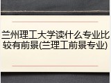 兰州理工大学读什么专业比较有前景(兰理工前景专业)