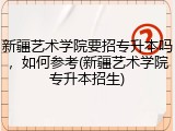 新疆艺术学院要招专升本吗，如何参考(新疆艺术学院专升本招生)