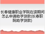 长春健康职业学院在读期间怎么申请助学贷款(长春职院助学贷款)