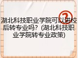 湖北科技职业学院可以进校后转专业吗？(湖北科技职业学院转专业政策)