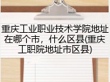 重庆工业职业技术学院地址在哪个市，什么区县(重庆工职院地址市区县)