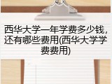 西华大学一年学费多少钱，还有哪些费用(西华大学学费费用)