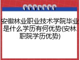 安徽林业职业技术学院毕业是什么学历有何优势(安林职院学历优势)