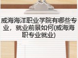 威海海洋职业学院有哪些专业，就业前景如何(威海海职专业就业)
