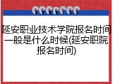 延安职业技术学院报名时间一般是什么时候(延安职院报名时间)