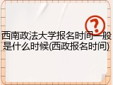 西南政法大学报名时间一般是什么时候(西政报名时间)