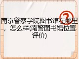 南京警察学院图书馆在哪里，怎么样(南警图书馆位置评价)