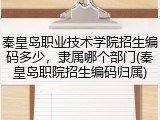秦皇岛职业技术学院招生编码多少，隶属哪个部门(秦皇岛职院招生编码归属)