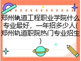 郑州轨道工程职业学院什么专业最好，一年招多少人(郑州轨道职院热门专业招生)