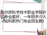 哈尔滨科学技术职业学院什么专业最好，一年招多少人(哈科职热门专业招生数)