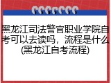 黑龙江司法警官职业学院自考可以去读吗，流程是什么(黑龙江自考流程)
