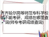 齐齐哈尔高等师范专科学校能不能考研，成绩在哪里查询(师专考研成绩查询)