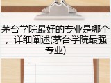 茅台学院最好的专业是哪个，详细阐述(茅台学院最强专业)