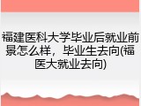 福建医科大学毕业后就业前景怎么样，毕业生去向(福医大就业去向)