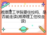 湘潭理工学院要住校吗，是否能走读(湘潭理工住校走读)
