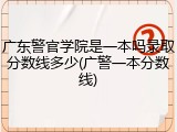 广东警官学院是一本吗录取分数线多少(广警一本分数线)