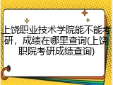 上饶职业技术学院能不能考研，成绩在哪里查询(上饶职院考研成绩查询)