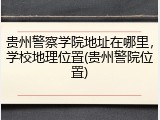 贵州警察学院地址在哪里，学校地理位置(贵州警院位置)
