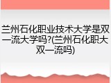 兰州石化职业技术大学是双一流大学吗?(兰州石化职大双一流吗)