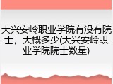 大兴安岭职业学院有没有院士，大概多少(大兴安岭职业学院院士数量)