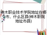 神木职业技术学院地址在哪个市，什么区县(神木职院地址市县)