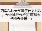 西南科技大学属于什么档次，专业排行分析(西南科大档次专业排行)