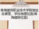 青海建筑职业技术学院地址在哪里，学校地理位置(青海建院位置)