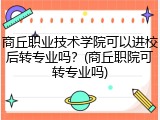 商丘职业技术学院可以进校后转专业吗？(商丘职院可转专业吗)