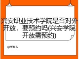 兴安职业技术学院是否对外开放，要预约吗(兴安学院开放需预约)