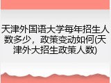 天津外国语大学每年招生人数多少，政策变动如何(天津外大招生政策人数)