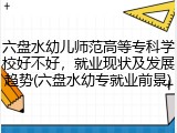 六盘水幼儿师范高等专科学校好不好，就业现状及发展趋势(六盘水幼专就业前景)