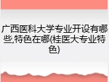 广西医科大学专业开设有哪些,特色在哪(桂医大专业特色)