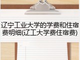 辽宁工业大学的学费和住宿费明细(辽工大学费住宿费)
