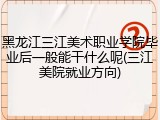 黑龙江三江美术职业学院毕业后一般能干什么呢(三江美院就业方向)