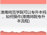 淮南师范学院可以专升本吗，如何操作(淮南师院专升本流程)