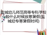 盐城幼儿师范高等专科学校一般什么时候放寒暑假(盐城幼专寒暑假时间)