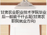 甘肃农业职业技术学院毕业后一般能干什么呢(甘肃农职院就业方向)