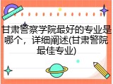 甘肃警察学院最好的专业是哪个，详细阐述(甘肃警院最佳专业)