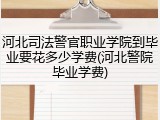 河北司法警官职业学院到毕业要花多少学费(河北警院毕业学费)